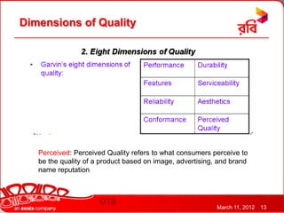 Dimensions of Quality




   Perceived: Perceived Quality refers to what consumers perceive to
   be the quality of a product based on image, advertising, and brand
   name reputation




                                                           March 11, 2012   13
 