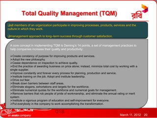 Total Quality Management (TQM)
all members of an organization participate in improving processes, products, services and the
culture in which they work.

management approach to long–term success through customer satisfaction.


 A core concept in implementing TQM is Deming’s 14 points, a set of management practices to
 help companies increase their quality and productivity:

 Create constancy of purpose for improving products and services.
 Adopt the new philosophy.
 Cease dependence on inspection to achieve quality.
 End the practice of awarding business on price alone; instead, minimize total cost by working with a
 single supplier.
 Improve constantly and forever every process for planning, production and service.
 Institute training on the job. Adopt and institute leadership.
 Drive out fear.
 Break down barriers between staff areas.
 Eliminate slogans, exhortations and targets for the workforce.
 Eliminate numerical quotas for the workforce and numerical goals for management.
 Remove barriers that rob people of pride of workmanship, and eliminate the annual rating or merit
 system.
 Institute a vigorous program of education and self-improvement for everyone.
 Put everybody in the company to work accomplishing the transformation.


                                                                                        March 11, 2012   20
 