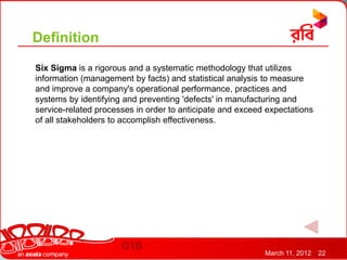 Definition
Six Sigma is a rigorous and a systematic methodology that utilizes
information (management by facts) and statistical analysis to measure
and improve a company's operational performance, practices and
systems by identifying and preventing 'defects' in manufacturing and
service-related processes in order to anticipate and exceed expectations
of all stakeholders to accomplish effectiveness.




                                                           March 11, 2012   22
 