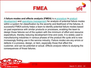 FMEA
A failure modes and effects analysis (FMEA) is a procedure in product
development and operations management for analysis of potential failure modes
within a system for classification by the severity and likelihood of the failures. A
successful FMEA activity helps a team to identify potential failure modes based
on past experience with similar products or processes, enabling the team to
design those failures out of the system with the minimum of effort and resource
expenditure, thereby reducing development time and costs. It is widely used in
manufacturing industries in various phases of the product life cycle and is now
increasingly finding use in the service industry. Failure modes are any errors or
defects in a process, design, or item, especially those that affect the
customer, and can be potential or actual. Effects analysis refers to studying the
consequences of those failures.




                                                                    March 11, 2012   31
 
