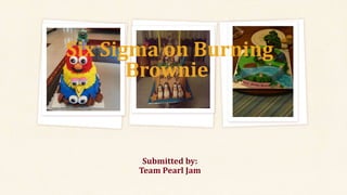 Submitted by:
Team Pearl Jam
Six Sigma on Burning
Brownie:
 