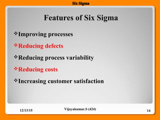 Features of Six Sigma
12/13/15 14Vijayakumar.S (424)
Improving processes
Reducing defects
Reducing process variability
Reducing costs
Increasing customer satisfaction
 