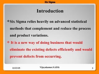 Introduction
Six Sigma relies heavily on advanced statistical
methods that complement and reduce the process
and product variations.
 It is a new way of doing business that would
eliminate the existing defects efficiently and would
prevent defects from occurring.
12/13/15 3Vijayakumar.S (424)
 