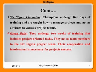 Cont.…
12/13/15 7Vijayakumar.S (424)
 Six Sigma Champion: Champions undergo five days of
training and are taught how to manage projects and act as
advisors to various project teams.
 Green Belts: They undergo two weeks of training that
includes project-oriented tasks. They act as team members
to the Six Sigma project team. Their cooperation and
involvement is necessary for projects success.
 