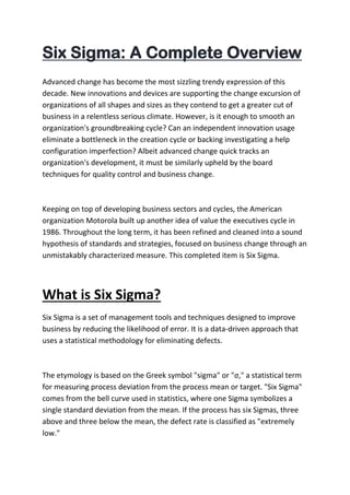 Six Sigma: A Complete Overview
Advanced change has become the most sizzling trendy expression of this
decade. New innovations and devices are supporting the change excursion of
organizations of all shapes and sizes as they contend to get a greater cut of
business in a relentless serious climate. However, is it enough to smooth an
organization's groundbreaking cycle? Can an independent innovation usage
eliminate a bottleneck in the creation cycle or backing investigating a help
configuration imperfection? Albeit advanced change quick tracks an
organization's development, it must be similarly upheld by the board
techniques for quality control and business change.
Keeping on top of developing business sectors and cycles, the American
organization Motorola built up another idea of value the executives cycle in
1986. Throughout the long term, it has been refined and cleaned into a sound
hypothesis of standards and strategies, focused on business change through an
unmistakably characterized measure. This completed item is Six Sigma.
What is Six Sigma?
Six Sigma is a set of management tools and techniques designed to improve
business by reducing the likelihood of error. It is a data-driven approach that
uses a statistical methodology for eliminating defects.
The etymology is based on the Greek symbol "sigma" or "σ," a statistical term
for measuring process deviation from the process mean or target. "Six Sigma"
comes from the bell curve used in statistics, where one Sigma symbolizes a
single standard deviation from the mean. If the process has six Sigmas, three
above and three below the mean, the defect rate is classified as "extremely
low."
 