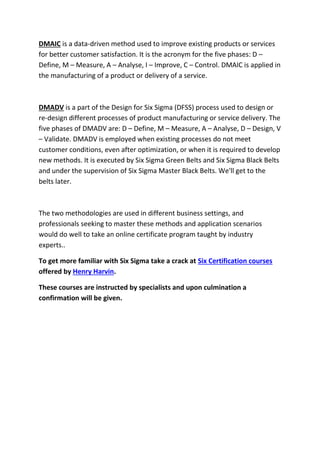 DMAIC is a data-driven method used to improve existing products or services
for better customer satisfaction. It is the acronym for the five phases: D –
Define, M – Measure, A – Analyse, I – Improve, C – Control. DMAIC is applied in
the manufacturing of a product or delivery of a service.
DMADV is a part of the Design for Six Sigma (DFSS) process used to design or
re-design different processes of product manufacturing or service delivery. The
five phases of DMADV are: D – Define, M – Measure, A – Analyse, D – Design, V
– Validate. DMADV is employed when existing processes do not meet
customer conditions, even after optimization, or when it is required to develop
new methods. It is executed by Six Sigma Green Belts and Six Sigma Black Belts
and under the supervision of Six Sigma Master Black Belts. We'll get to the
belts later.
The two methodologies are used in different business settings, and
professionals seeking to master these methods and application scenarios
would do well to take an online certificate program taught by industry
experts..
To get more familiar with Six Sigma take a crack at Six Certification courses
offered by Henry Harvin.
These courses are instructed by specialists and upon culmination a
confirmation will be given.
 