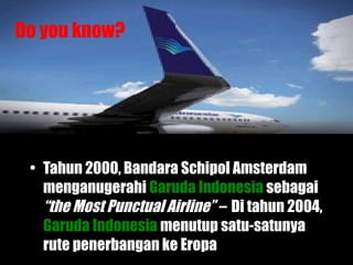 Tahun 2000, Bandara Schipol Amsterdam menganugerahi   Garuda Indonesia   sebagai  “the Most Punctual   Airline” –  Di tahun 2004,   Garuda Indonesia   menutup satu-satunya rute penerbangan ke Eropa Do you know? 