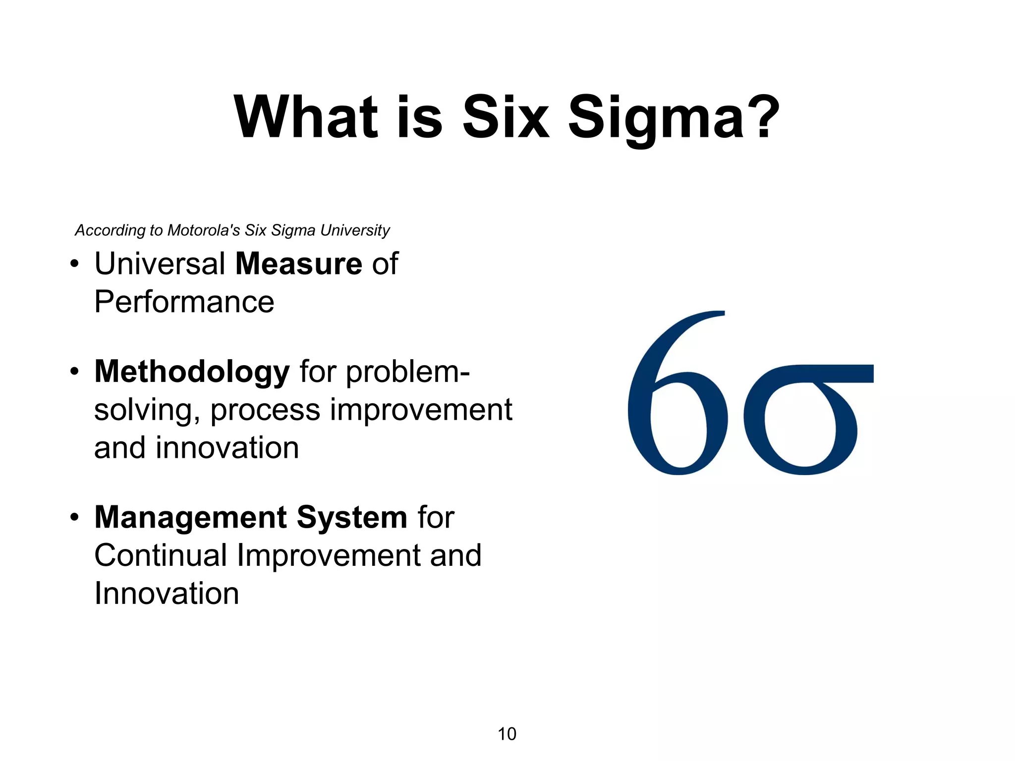 What is Six Sigma?
• Universal Measure of
Performance
• Methodology for problem-
solving, process improvement
and innovation
• Management System for
Continual Improvement and
Innovation
10
According to Motorola's Six Sigma University
 