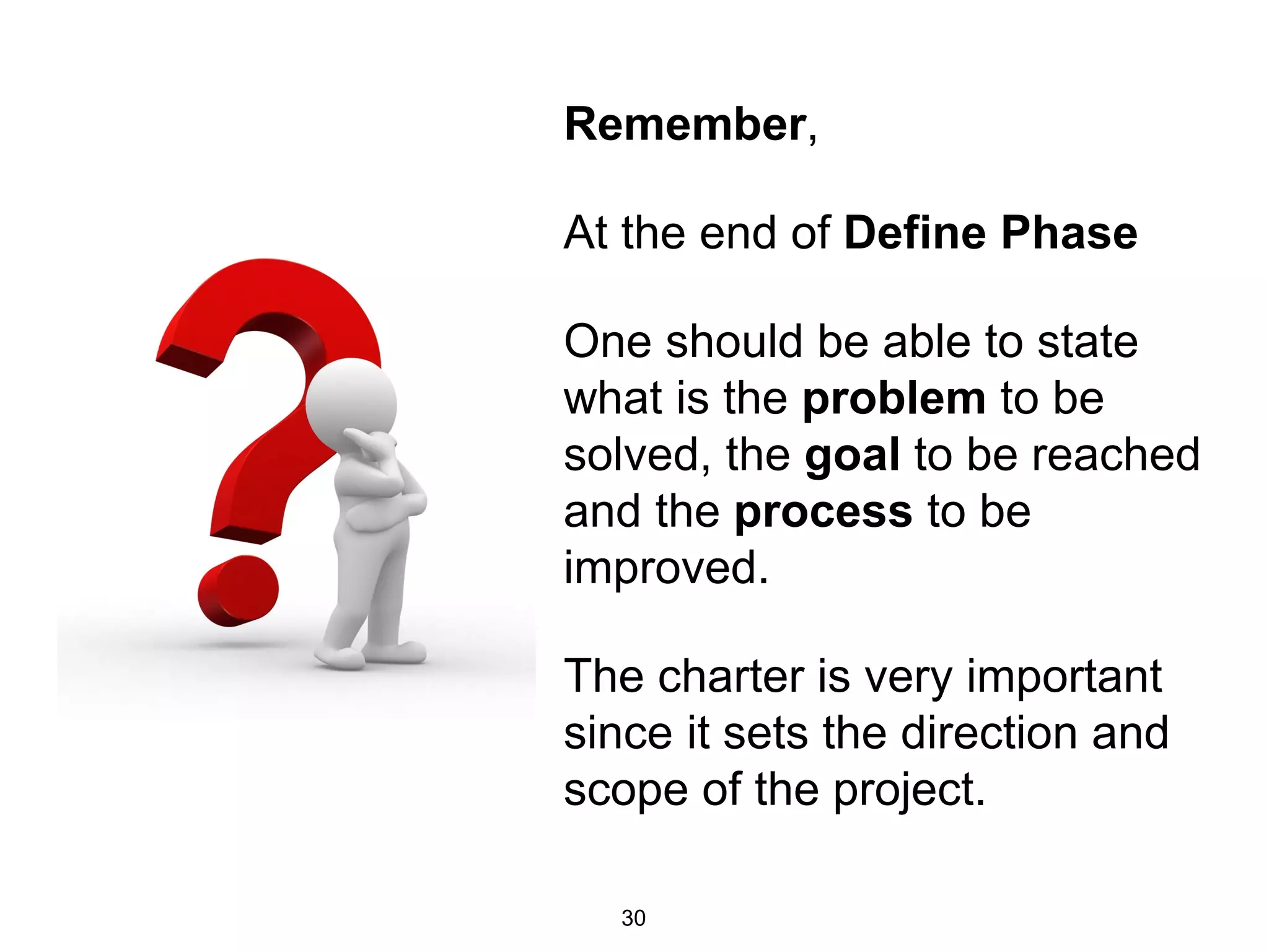 Remember,
At the end of Define Phase
One should be able to state
what is the problem to be
solved, the goal to be reached
and the process to be
improved.
The charter is very important
since it sets the direction and
scope of the project.
30
 
