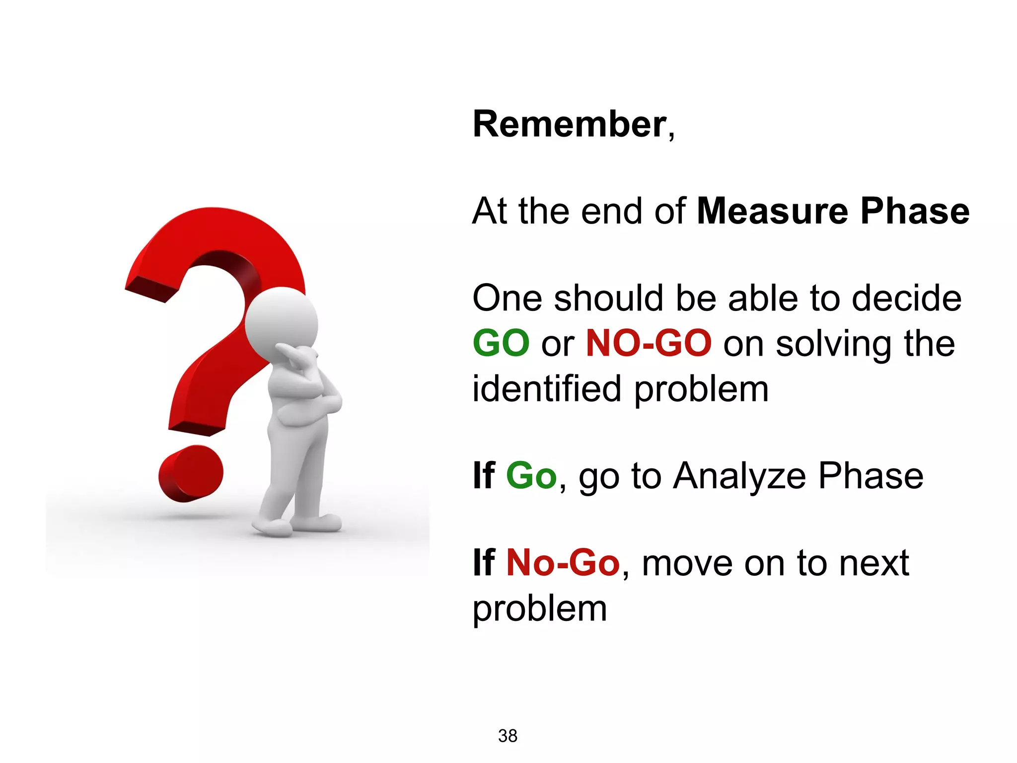 Remember,
At the end of Measure Phase
One should be able to decide
GO or NO-GO on solving the
identified problem
If Go, go to Analyze Phase
If No-Go, move on to next
problem
38
 