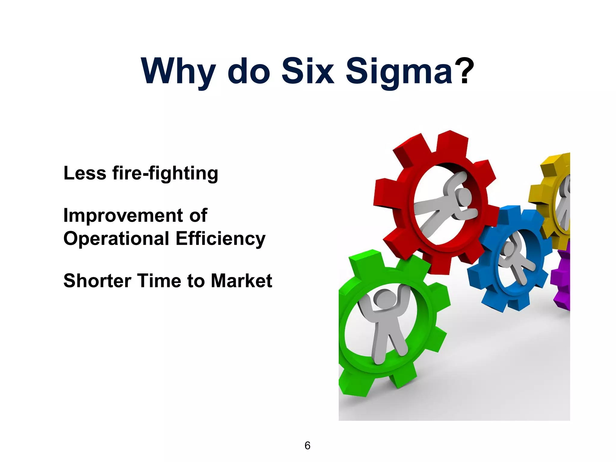 Why do Six Sigma?
Less fire-fighting
Improvement of
Operational Efficiency
Shorter Time to Market
6
 