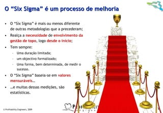 O “Six Sigma” é um processo de melhoria

 • O “Six Sigma” é mais ou menos diferente
   de outras metodologias que a precederam;
 • Realça a necessidade de envolvimento da
   gestão de topo, logo desde o início;
 • Tem sempre:
         –    Uma duração limitada;
         –    um objectivo formalizado;
         –    Uma forma, bem determinada, de medir o
              sucesso.
 • O “Six Sigma” baseia-se em valores
   mensuráveis…
 • …e muitas dessas medições, são
   estatísticas.



© Profitability Engineers, 2009                        11
 