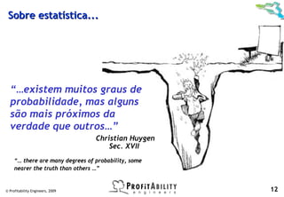 Sobre estatística...




  “…existem muitos graus de
  probabilidade, mas alguns
  são mais próximos da
  verdade que outros…”
                                  Christian Huygen
                                      Sec. XVII
     “… there are many degrees of probability, some
     nearer the truth than others …”


© Profitability Engineers, 2009                       12
 
