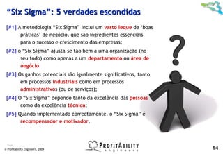 “Six Sigma”: 5 verdades escondidas
 [#1] A metodologia “Six Sigma” inclui um vasto leque de ‘boas
       práticas’ de negócio, que são ingredientes essenciais
       para o sucesso e crescimento das empresas;
 [#2] o “Six Sigma” ajusta-se tão bem a uma organização (no
       seu todo) como apenas a um departamento ou área de
       negócio.
 [#3] Os ganhos potenciais são igualmente significativos, tanto
       em processos industriais como em processos
       administrativos (ou de serviços);
 [#4] O “Six Sigma” depende tanto da excelência das pessoas
       como da excelência técnica;
 [#5] Quando implementado correctamente, o “Six Sigma” é
       recompensador e motivador.



  Pande

© Profitability Engineers, 2009                                   14
 
