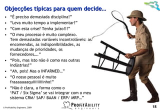 Objecções típicas para quem decide…
 •     “É preciso demasiada disciplina!”
 •     “Leva muito tempo a implementar!”
 •     “Com esta crise? Tenha juízo!!!”
 •     “O meu processo é muito complexo.
       Tem demasiadas variáveis incontroláveis: as
       encomendas, as indisponibilidades, as
       mudanças de prioridades, os
       fornecedores….”
 •     “Pois, mas isto não é como nas outras
       indústrias!”
 •     “Ah, pois! Mas o INFARMED…”
 •     “O nosso pessoal é muito
       fraaaaaaaquiiiiiiiiinho!”
 •     “Não é clara, a forma como o
       ‘PAT / Six Sigma’ se vai integrar com o meu
       sistema CRM/ SAP/ BAAN / ERP/ MRP…”

© Profitability Engineers, 2009                      18
 