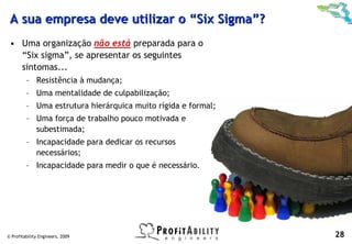 A sua empresa deve utilizar o “Six Sigma”?
 • Uma organização não está preparada para o
   “Six sigma”, se apresentar os seguintes
   sintomas...
         – Resistência à mudança;
         – Uma mentalidade de culpabilização;
         – Uma estrutura hierárquica muito rígida e formal;
         – Uma força de trabalho pouco motivada e
           subestimada;
         – Incapacidade para dedicar os recursos
           necessários;
         – Incapacidade para medir o que é necessário.




© Profitability Engineers, 2009                               28
 