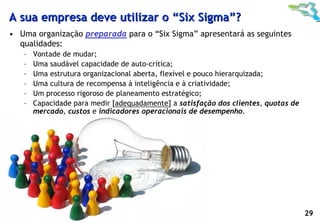 A sua empresa deve utilizar o “Six Sigma”?
 • Uma organização preparada para o “Six Sigma” apresentará as seguintes
   qualidades:
         –    Vontade de mudar;
         –    Uma saudável capacidade de auto-crítica;
         –    Uma estrutura organizacional aberta, flexível e pouco hierarquizada;
         –    Uma cultura de recompensa à inteligência e à criatividade;
         –    Um processo rigoroso de planeamento estratégico;
         –    Capacidade para medir [adequadamente] a satisfação dos clientes, quotas de
              mercado, custos e indicadores operacionais de desempenho.




© Profitability Engineers, 2009                                                            29
 