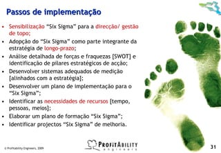 Passos de implementação
• Sensibilização “Six Sigma” para a direcção/ gestão
  de topo;
• Adopção do “Six Sigma” como parte integrante da
  estratégia de longo-prazo;
• Análise detalhada de forças e fraquezas [SWOT] e
  identificação de pilares estratégicos de acção;
• Desenvolver sistemas adequados de medição
  [alinhados com a estratégia];
• Desenvolver um plano de implementação para o
  “Six Sigma”;
• Identificar as necessidades de recursos [tempo,
  pessoas, meios];
• Elaborar um plano de formação “Six Sigma”;
• Identificar projectos “Six Sigma” de melhoria.



 © Profitability Engineers, 2009                       31
 