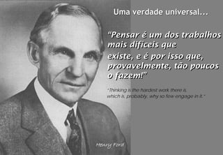 Uma verdade universal...

    “Pensar é um dos trabalhos
    mais difíceis que
    existe, e é por isso que,
    provavelmente, tão poucos
    o fazem!”
   “Thinking is the hardest work there is,
   which is, probably, why so few engage in it.”




Henry Ford
 