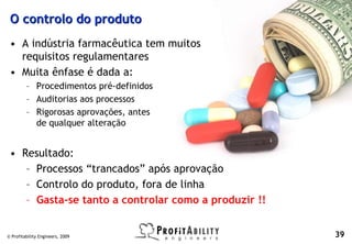 O controlo do produto
 • A indústria farmacêutica tem muitos
   requisitos regulamentares
 • Muita ênfase é dada a:
         – Procedimentos pré-definidos
         – Auditorias aos processos
         – Rigorosas aprovações, antes
           de qualquer alteração


 • Resultado:
    – Processos “trancados” após aprovação
    – Controlo do produto, fora de linha
    – Gasta-se tanto a controlar como a produzir !!


© Profitability Engineers, 2009                       39
 