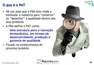 O que é o PAT
 • Há uns anos que a FDA tem vindo a
   estimular a indústria para “construir”
   ou “desenhar” a qualidade dentro dos
   seus produtos
 • A FDA define o PAT como:
    – Uma estrutura para a inovação
      farmacêutica, em termos de
      desenvolvimento, produção e
      garantia de qualidade
 • Focado no conhecimento do
   processo/produto



© Profitability Engineers, 2009             45
 