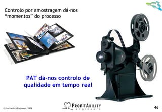 Controlo por amostragem dá-nos
 “momentos” do processo




                       PAT dá-nos controlo de
                      qualidade em tempo real


© Profitability Engineers, 2009                 46
 