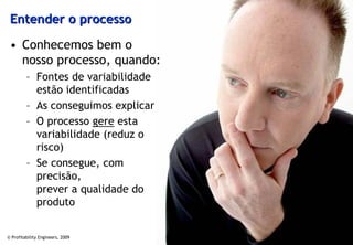 Entender o processo

 • Conhecemos bem o
   nosso processo, quando:
         – Fontes de variabilidade
           estão identificadas
         – As conseguimos explicar
         – O processo gere esta
           variabilidade (reduz o
           risco)
         – Se consegue, com
           precisão,
           prever a qualidade do
           produto


© Profitability Engineers, 2009      47
 