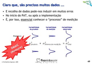 Claro que, são precisos muitos dados ...
 • E recolha de dados pode-nos induzir em muitos erros
 • No início do PAT, ou após a implementação
 • É, por isso, essencial conhecer o “processo” de medição




                    AIC e)
                  DM sur
                   ea
                 (M


© Profitability Engineers, 2009                              49
 