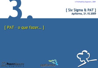 © Profitability Engineers, 2009




                         [ Six Sigma & PAT ]
                            Apifarma, 21.10.2009




[ PAT – o que fazer… ]
 
