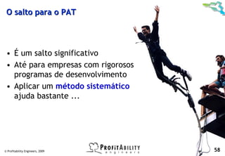 O salto para o PAT




 • É um salto significativo
 • Até para empresas com rigorosos
   programas de desenvolvimento
 • Aplicar um método sistemático
   ajuda bastante ...




© Profitability Engineers, 2009      58
 