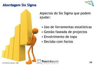 Abordagem Six Sigma

                                  Aspectos do Six Sigma que podem
                                  ajudar:

                                   • Uso de ferramentas estatísticas
                                   • Gestão faseada de projectos
                                   • Envolvimento de topo
                                   • Decisão com factos




© Profitability Engineers, 2009                                   59
 