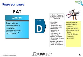 Passo por passo

                       PAT                 Definir o Problema
                                           ou Oportunidade de
                      Design
                      Design                    melhoria
                                  DEFINE
                                           •Identificar           •Project Charter
         Quais são as
         Quais são as


                                  D
                                            Projecto,             •Indicadores do
         necessidades e
         necessidades e                     “Champion” e o
                                                                   processo
                                            dono do processo
         requisitos
         requisitos                        •Determinar            •Diagrama SIPOC
         (especificações)                   requisitos do         •Plano de projecto
         (especificações)                   cliente e              DMAIC
         dos clientes ?
         dos clientes ?                     indicadores de
                                                                  •“Voz do Cliente”
                                            desempenho
                                           •Definir Problema,      (requisitos
                                            Objectivos, Metas e    genéricos)
                                            benefícios
                                           •Mapear o Processo
                                           •Desenvolver o
                                            plano de projecto




© Profitability Engineers, 2009                                                    62
 