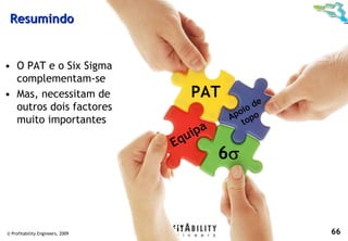 Resumindo


• O PAT e o Six Sigma
  complementam-se
• Mas, necessitam de                 PAT
  outros dois factores                             de
                                                io
                                              po po
                                             A o
  muito importantes                             t
                                      ipa
                                  Equ
                                            6σ



© Profitability Engineers, 2009                         66
 