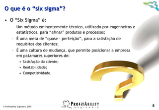 O que é o “six sigma”?
 • O “Six Sigma” é:
         – Um método eminentemente técnico, utilizado por engenheiros e
           estatísticos, para “afinar” produtos e processos;
         – É uma meta de “quase - perfeição”, para a satisfação de
           requisitos dos clientes;
         – É uma cultura de mudança, que permite posicionar a empresa
           em patamares superiores de:
                 • Satisfação do cliente;
                 • Rentabilidade;
                 • Competitividade.




© Profitability Engineers, 2009                                           8
 