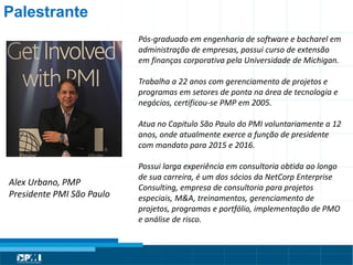 Título do Slide
Máximo de 2 linhas
Alex Urbano, PMP
Presidente PMI São Paulo
Palestrante
Pós-graduado em engenharia de software e bacharel em
administração de empresas, possui curso de extensão
em finanças corporativa pela Universidade de Michigan.
Trabalha a 22 anos com gerenciamento de projetos e
programas em setores de ponta na área de tecnologia e
negócios, certificou-se PMP em 2005.
Atua no Capitulo São Paulo do PMI voluntariamente a 12
anos, onde atualmente exerce a função de presidente
com mandato para 2015 e 2016.
Possui larga experiência em consultoria obtida ao longo
de sua carreira, é um dos sócios da NetCorp Enterprise
Consulting, empresa de consultoria para projetos
especiais, M&A, treinamentos, gerenciamento de
projetos, programas e portfólio, implementação de PMO
e análise de risco.
 