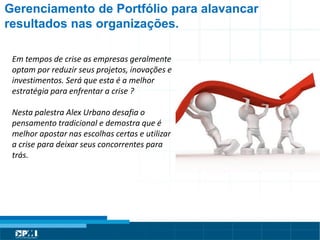 Título do Slide
Máximo de 2 linhas
Gerenciamento de Portfólio para alavancar
resultados nas organizações.
Em tempos de crise as empresas geralmente
optam por reduzir seus projetos, inovações e
investimentos. Será que esta é a melhor
estratégia para enfrentar a crise ?
Nesta palestra Alex Urbano desafia o
pensamento tradicional e demostra que é
melhor apostar nas escolhas certas e utilizar
a crise para deixar seus concorrentes para
trás.
 