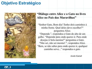 Título do Slide
Máximo de 2 linhas
Objetivo Estratégico
“Diálogo entre Alice e o Gato no livro
Alice no País das Maravilhas”
“Senhor Gato, Bom dia! Tenho dois caminhos à
minha frente. Qual deles devo escolher?“
perguntou Alice.
“Depende.”, respondeu o Gato do alto de um
galho. “Depende para onde queres ir. Para onde
desejas ir bela menina?” perguntou o Gato.
“Não sei, não sei mesmo! “, respondeu Alice.
“Bem, se não sabes para onde queres ir, qualquer
caminho serve...” respondeu o gato.
Lewis Carrol
 