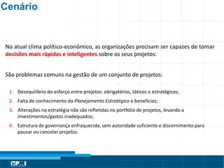 Título do Slide
Máximo de 2 linhas
No atual clima político-econômico, as organizações precisam ser capazes de tomar
decisões mais rápidas e inteligentes sobre os seus projetos:
São problemas comuns na gestão de um conjunto de projetos:
1. Desequilíbrio do esforço entre projetos: obrigatórios, táticos e estratégicos;
2. Falta de conhecimento do Planejamento Estratégico e benefícios;
3. Alterações na estratégia não são refletidas no portfólio de projetos, levando a
investimentos/gastos inadequados;
4. Estrutura de governança enfraquecida, sem autoridade suficiente e discernimento para
pausar ou cancelar projetos.
Cenário
 