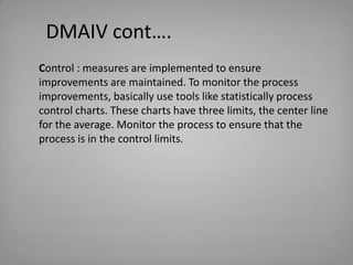 DMAIV cont….
Control : measures are implemented to ensure
improvements are maintained. To monitor the process
improvements...