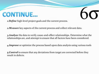 1.Define high-level project goals and the current process.

2.Measure key aspects of the current process and collect relevant data.

3.Analyze the data to verify cause-and-effect relationships. Determine what the
relationships are, and attempt to ensure that all factors have been considered.

4.Improve or optimize the process based upon data analysis using various tools

5.Control to ensure that any deviations from target are corrected before they
result in defects.
 