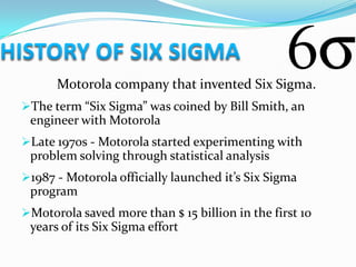 Motorola company that invented Six Sigma.
The term “Six Sigma” was coined by Bill Smith, an
 engineer with Motorola
Late 1970s - Motorola started experimenting with
 problem solving through statistical analysis
1987 - Motorola officially launched it’s Six Sigma
 program
Motorola saved more than $ 15 billion in the first 10
 years of its Six Sigma effort
 