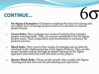 CONTINUE…
1.   Six Sigma Champion: Champions undergo five days of training and
     are taught how to manage projects and act as advisors to various
     project teams.

2.   Green Belts: They undergo two weeks of training that includes
     project-oriented tasks. They act as team members to the Six Sigma
     project team. Their cooperation and involvement is necessary for
     projects success.

3.   Black belts: They receive four weeks of trainings and are directly
     involved in the implementation of Six Sigma Projects. They are the
     project leaders and go through in-depth training on Six Sigma
     approach and tools and work full time on the project.

4.   Master Black Belts: These are the people who conduct Six Sigma
     Training and also have on the job training and experience
 