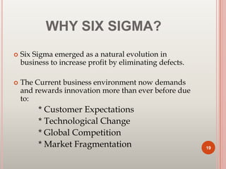 WHY SIX SIGMA?
 Six Sigma emerged as a natural evolution in
business to increase profit by eliminating defects.
 The Current business environment now demands
and rewards innovation more than ever before due
to:
* Customer Expectations
* Technological Change
* Global Competition
* Market Fragmentation 19
 