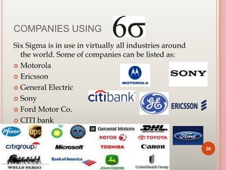 COMPANIES USING
Six Sigma is in use in virtually all industries around
the world. Some of companies can be listed as:
 Motorola
 Ericsson
 General Electric
 Sony
 Ford Motor Co.
 CITI bank
26
 