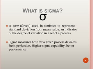 WHAT IS SIGMA?
σ
 A term (Greek) used in statistics to represent
standard deviation from mean value, an indicator
of the degree of variation in a set of a process.
 Sigma measures how far a given process deviates
from perfection. Higher sigma capability, better
performance
4
 