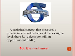 A statistical concept that measures a
process in terms of defects – at the six sigma
level, there 3.4 defects per million
opportunities(DPMO).
But, it is much more! 6
 