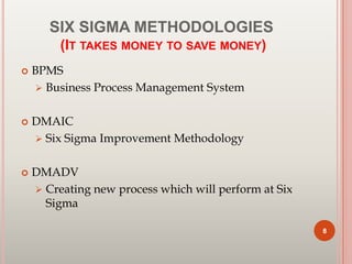 SIX SIGMA METHODOLOGIES
(IT TAKES MONEY TO SAVE MONEY)
 BPMS
 Business Process Management System
 DMAIC
 Six Sigma Improvement Methodology
 DMADV
 Creating new process which will perform at Six
Sigma
8
 