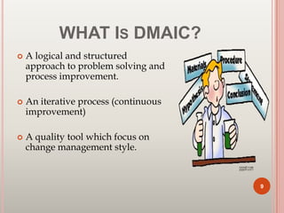 WHAT IS DMAIC?
 A logical and structured
approach to problem solving and
process improvement.
 An iterative process (continuous
improvement)
 A quality tool which focus on
change management style.
9
 
