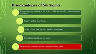 Disadvantages of Six Sigma :
Emphasis on the rigidity of the process which contradicts innovation and
creativity.
Require skilled man force.
A lot of real time barriers need to be resolved.
Immediate results are not seen.
Chip wavers had only 30% and less production yield.
 