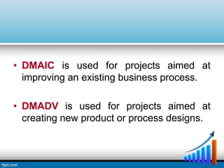 • DMAIC is used for projects aimed at
improving an existing business process.
• DMADV is used for projects aimed at
creating new product or process designs.
 